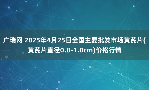 广瑞网 2025年4月25日全国主要批发市场黄芪片(黄芪片直径0.8-1.0cm)价格行情
