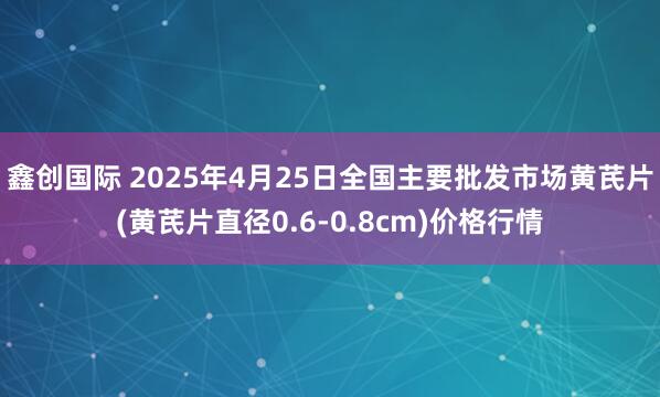 鑫创国际 2025年4月25日全国主要批发市场黄芪片(黄芪片直径0.6-0.8cm)价格行情