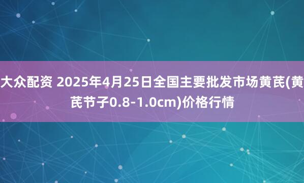 大众配资 2025年4月25日全国主要批发市场黄芪(黄芪节子0.8-1.0cm)价格行情