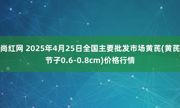尚红网 2025年4月25日全国主要批发市场黄芪(黄芪节子0.6-0.8cm)价格行情
