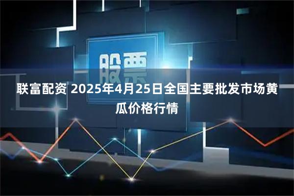 联富配资 2025年4月25日全国主要批发市场黄瓜价格行情