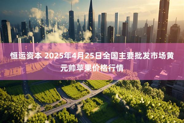 恒运资本 2025年4月25日全国主要批发市场黄元帅苹果价格行情