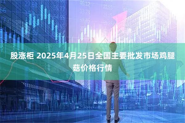 股涨柜 2025年4月25日全国主要批发市场鸡腿菇价格行情