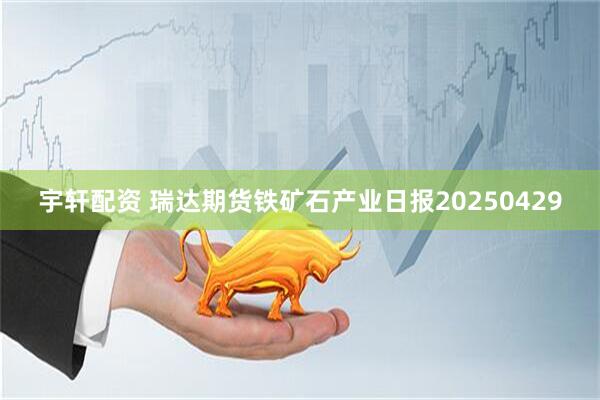 宇轩配资 瑞达期货铁矿石产业日报20250429