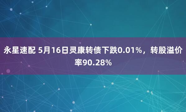 永星速配 5月16日灵康转债下跌0.01%，转股溢价率90.28%