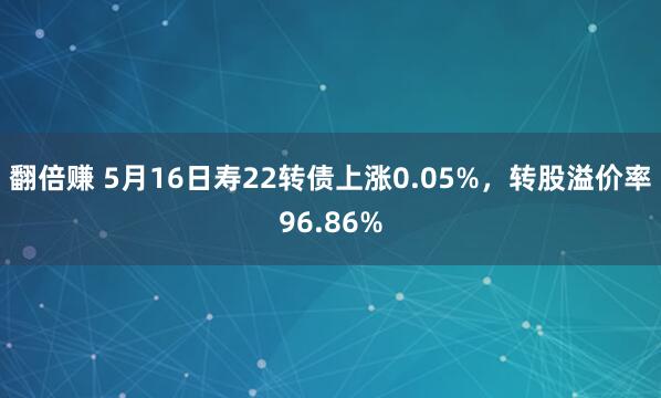 翻倍赚 5月16日寿22转债上涨0.05%，转股溢价率96.86%