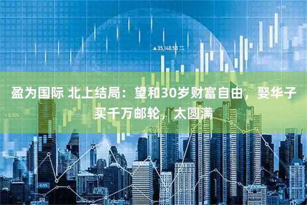 盈为国际 北上结局：望和30岁财富自由，娶华子买千万邮轮，太圆满