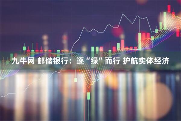 九牛网 邮储银行：逐“绿”而行 护航实体经济