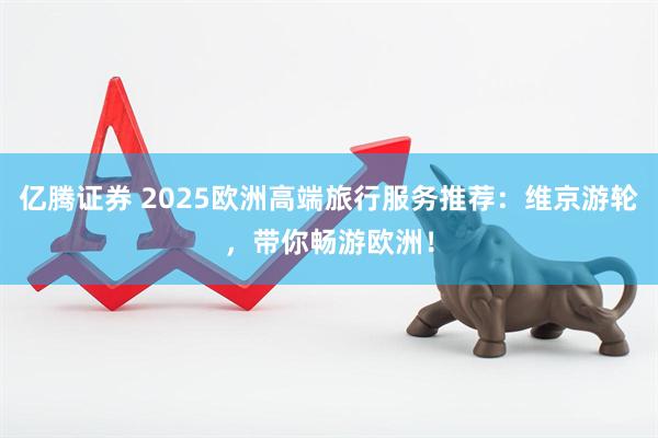 亿腾证券 2025欧洲高端旅行服务推荐：维京游轮，带你畅游欧洲！