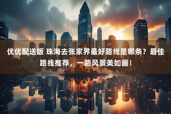 优优配送版 珠海去张家界最好路线是哪条？最佳路线推荐，一路风景美如画！