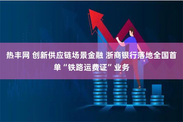 热丰网 创新供应链场景金融 浙商银行落地全国首单“铁路运费证”业务