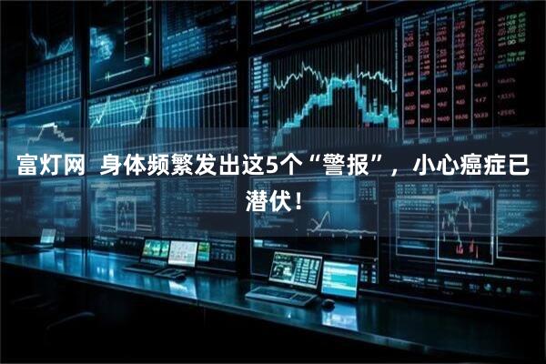 富灯网  身体频繁发出这5个“警报”，小心癌症已潜伏！