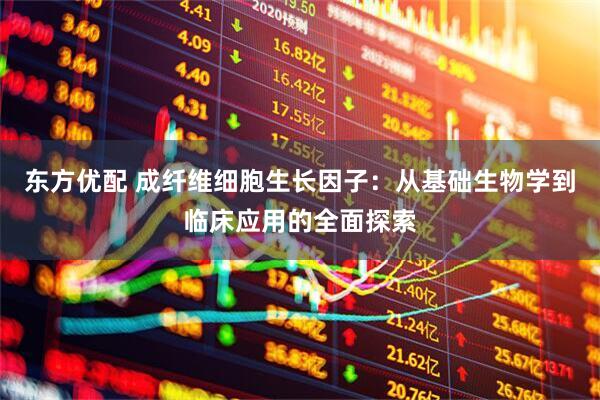 东方优配 成纤维细胞生长因子：从基础生物学到临床应用的全面探索