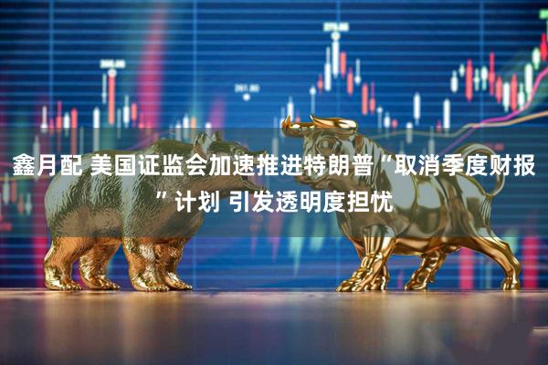 鑫月配 美国证监会加速推进特朗普“取消季度财报”计划 引发透明度担忧