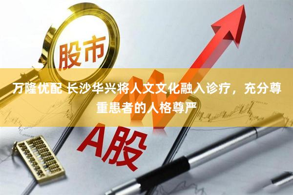 万隆优配 长沙华兴将人文文化融入诊疗，充分尊重患者的人格尊严