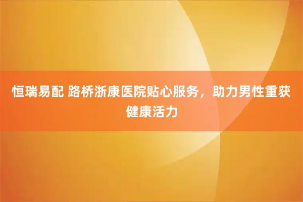 恒瑞易配 路桥浙康医院贴心服务，助力男性重获健康活力