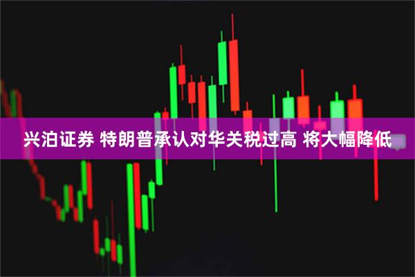 兴泊证券 特朗普承认对华关税过高 将大幅降低