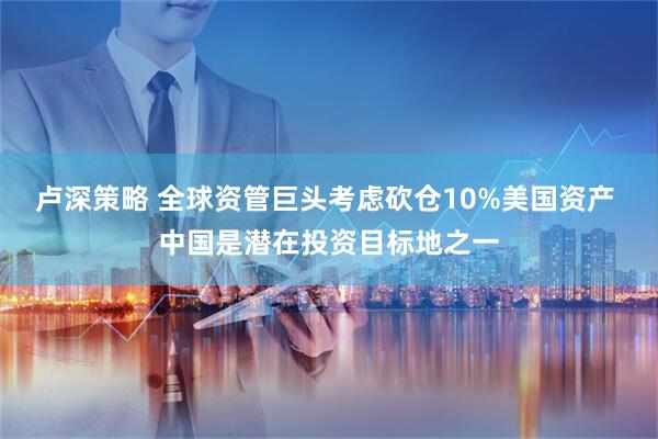 卢深策略 全球资管巨头考虑砍仓10%美国资产 中国是潜在投资目标地之一