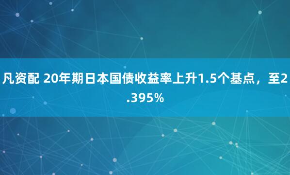 凡资配 20年期日本国债收益率上升1.5个基点，至2.395%