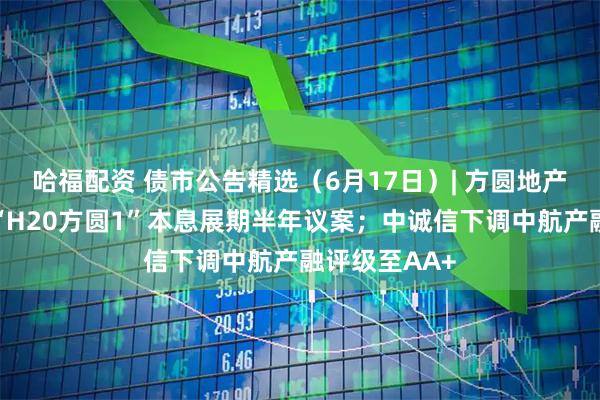 哈福配资 债市公告精选（6月17日）| 方圆地产明日将审议“H20方圆1”本息展期半年议案；中诚信下调中航产融评级至AA+