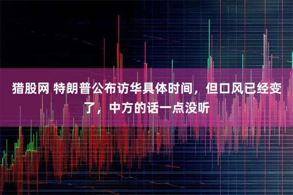 猎股网 特朗普公布访华具体时间，但口风已经变了，中方的话一点没听