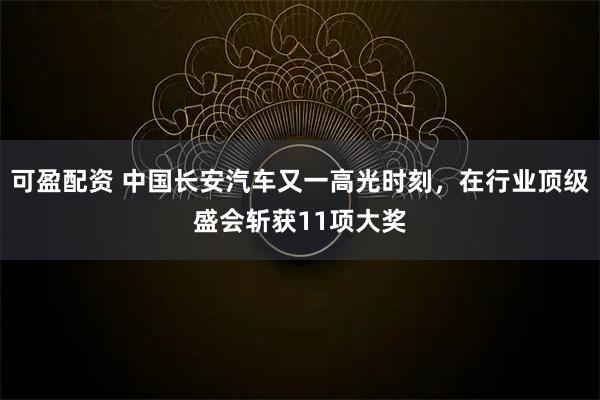 可盈配资 中国长安汽车又一高光时刻，在行业顶级盛会斩获11项大奖