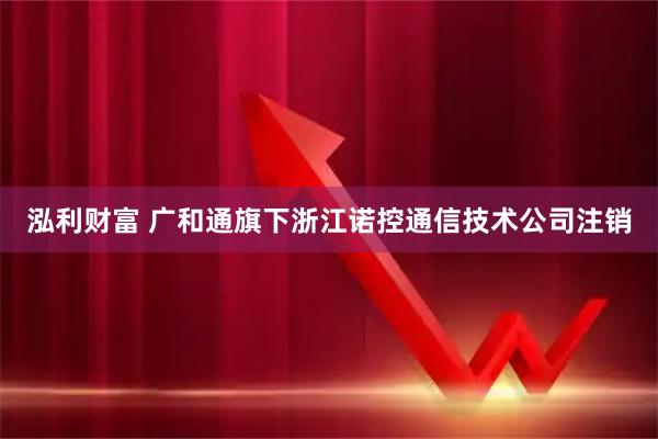 泓利财富 广和通旗下浙江诺控通信技术公司注销