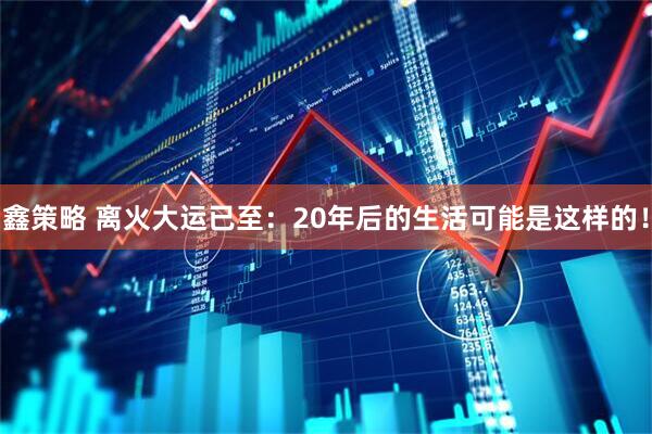 鑫策略 离火大运已至：20年后的生活可能是这样的！