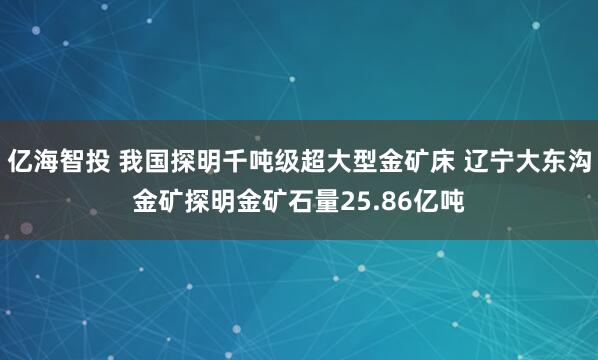 亿海智投 我国探明千吨级超大型金矿床 辽宁大东沟金矿探明金矿石量25.86亿吨