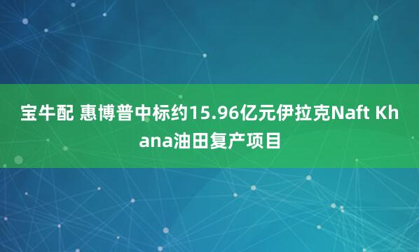 宝牛配 惠博普中标约15.96亿元伊拉克Naft Khana油田复产项目