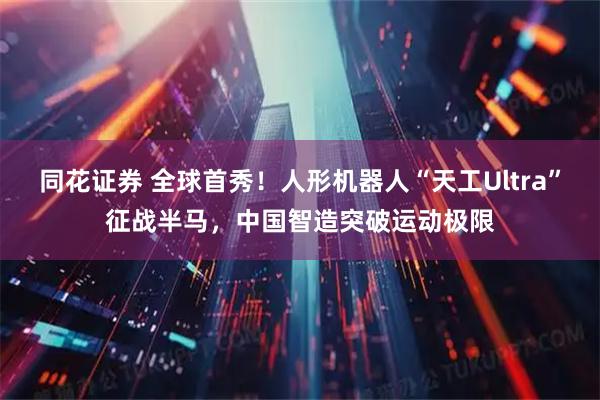 同花证券 全球首秀！人形机器人“天工Ultra”征战半马，中国智造突破运动极限