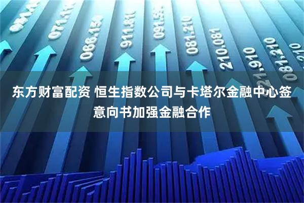 东方财富配资 恒生指数公司与卡塔尔金融中心签意向书加强金融合作