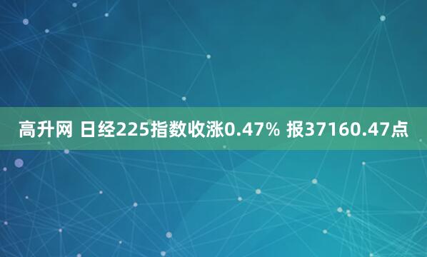 高升网 日经225指数收涨0.47% 报37160.47点