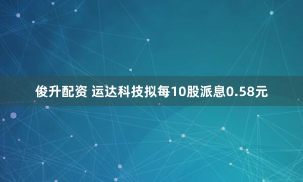 俊升配资 运达科技拟每10股派息0.58元
