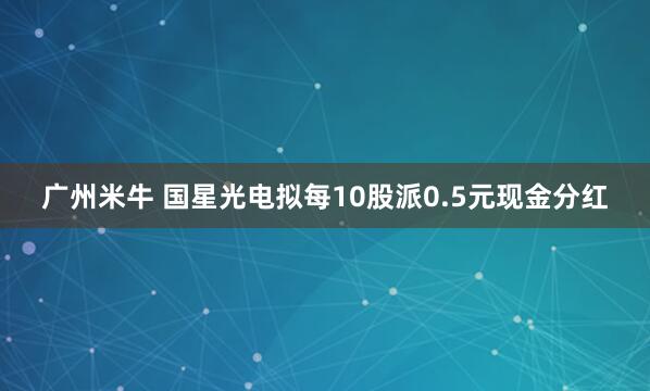 广州米牛 国星光电拟每10股派0.5元现金分红