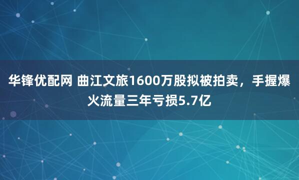 华锋优配网 曲江文旅1600万股拟被拍卖，手握爆火流量三年亏损5.7亿