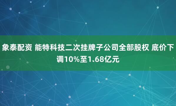 象泰配资 能特科技二次挂牌子公司全部股权 底价下调10%至1.68亿元