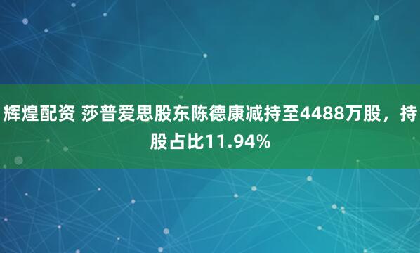 辉煌配资 莎普爱思股东陈德康减持至4488万股，持股占比11.94%