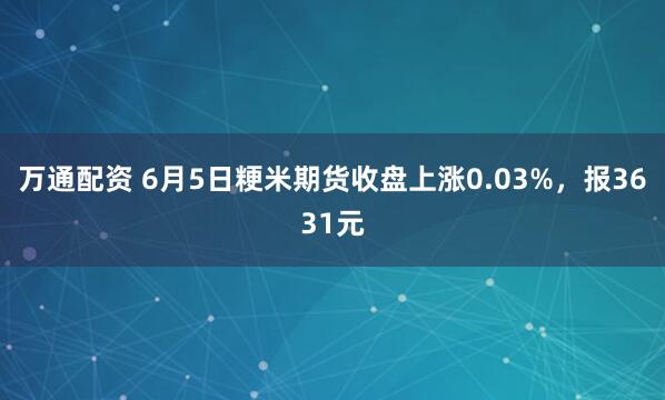万通配资 6月5日粳米期货收盘上涨0.03%,报3631元