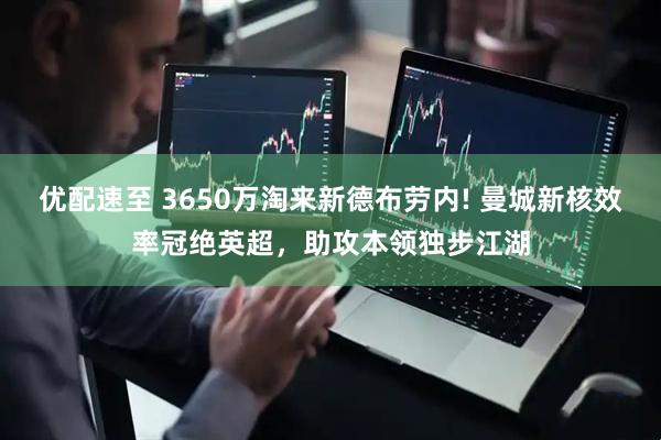 优配速至 3650万淘来新德布劳内! 曼城新核效率冠绝英超，助攻本领独步江湖