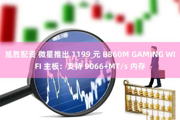 旭胜配资 微星推出 1199 元 B860M GAMING WIFI 主板：支持 9066+MT/s 内存
