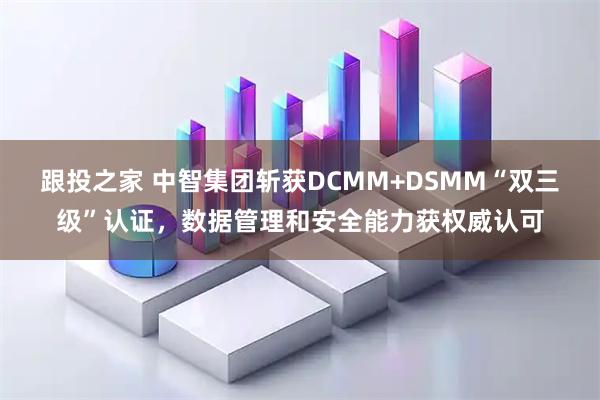 跟投之家 中智集团斩获DCMM+DSMM“双三级”认证，数据管理和安全能力获权威认可