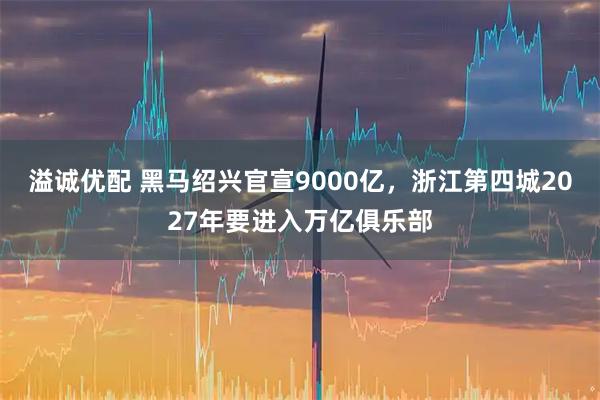 溢诚优配 黑马绍兴官宣9000亿，浙江第四城2027年要进入万亿俱乐部