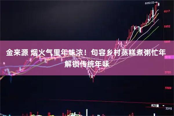 金来源 烟火气里年味浓！句容乡村蒸糕煮粥忙年 解锁传统年味