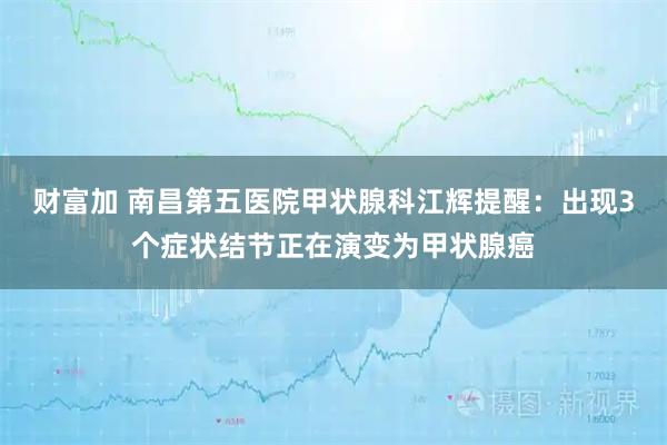 财富加 南昌第五医院甲状腺科江辉提醒：出现3个症状结节正在演变为甲状腺癌