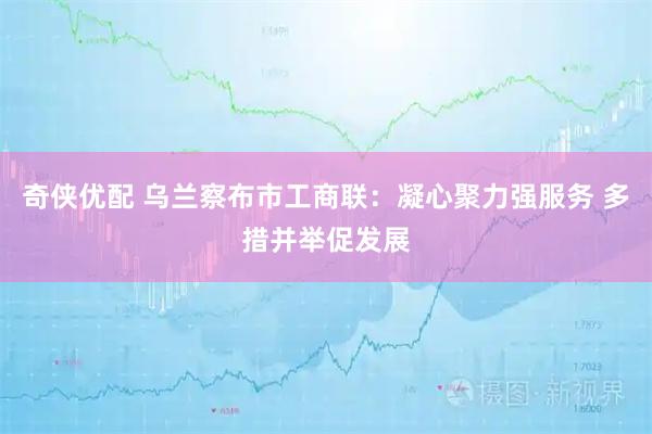奇侠优配 乌兰察布市工商联：凝心聚力强服务 多措并举促发展