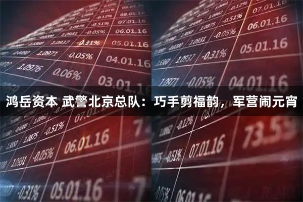 鸿岳资本 武警北京总队：巧手剪福韵，军营闹元宵