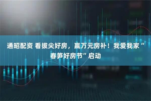 通昭配资 看拔尖好房，赢万元房补！我爱我家“春笋好房节”启动