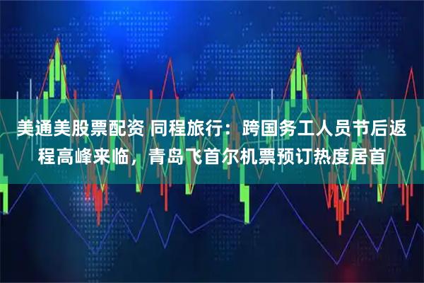 美通美股票配资 同程旅行：跨国务工人员节后返程高峰来临，青岛飞首尔机票预订热度居首