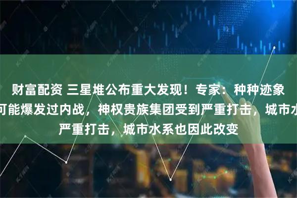 财富配资 三星堆公布重大发现！专家：种种迹象表明，三星堆可能爆发过内战，神权贵族集团受到严重打击，城市水系也因此改变